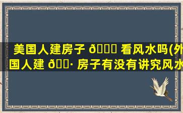 美国人建房子 🐎 看风水吗(外国人建 🌷 房子有没有讲究风水)